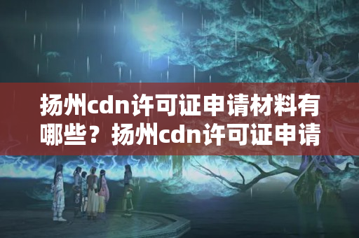 揚州cdn許可證申請材料有哪些？揚州cdn許可證申請流程詳解