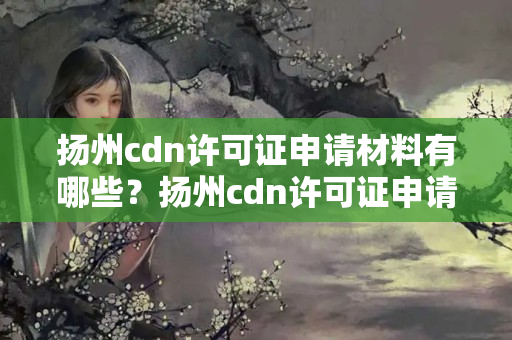 揚州cdn許可證申請材料有哪些？揚州cdn許可證申請流程詳解