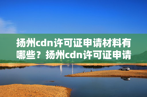 揚州cdn許可證申請材料有哪些？揚州cdn許可證申請流程詳解