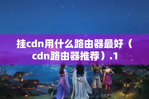 掛cdn用什么路由器最好（cdn路由器推薦）