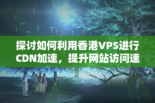 探討如何利用香港VPS進(jìn)行CDN加速，提升網(wǎng)站訪問速度