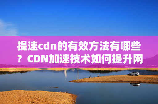 提速cdn的有效方法有哪些？CDN加速技術(shù)如何提升網(wǎng)站速度