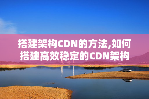 搭建架構(gòu)CDN的方法,如何搭建高效穩(wěn)定的CDN架構(gòu)