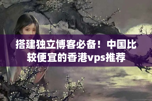 搭建獨(dú)立博客必備！中國(guó)比較便宜的香港vps推薦