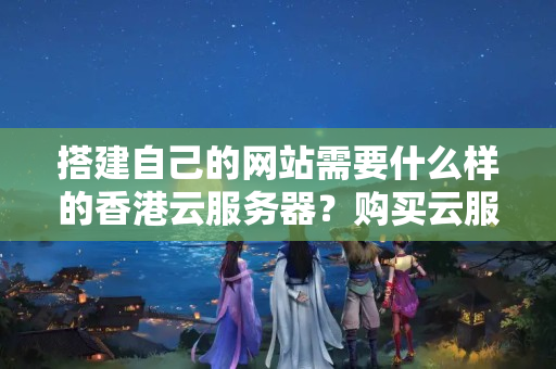 搭建自己的網(wǎng)站需要什么樣的香港云服務(wù)器？購買云服務(wù)器后需要做哪些準(zhǔn)備工作？