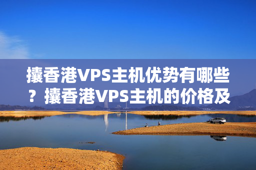 攮香港VPS主機優(yōu)勢有哪些？攮香港VPS主機的價格及介紹介紹