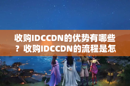 收購IDCCDN的優(yōu)勢(shì)有哪些？收購IDCCDN的流程是怎樣的？