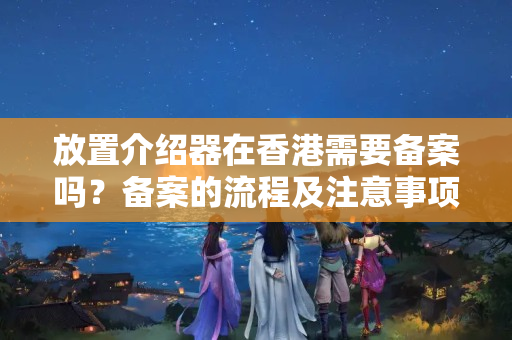 放置介紹器在香港需要備案嗎？備案的流程及注意事項