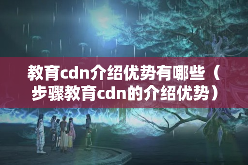 教育cdn介紹優(yōu)勢有哪些（步驟教育cdn的介紹優(yōu)勢）