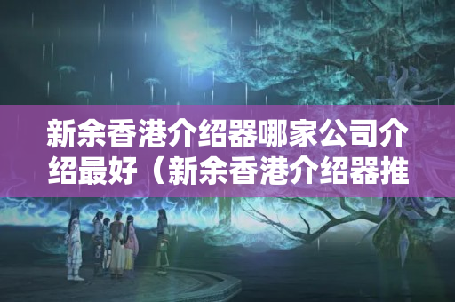 新余香港介紹器哪家公司介紹最好（新余香港介紹器推薦）