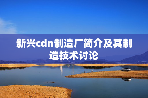 新興cdn制造廠簡介及其制造技術(shù)討論