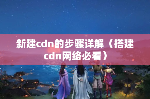 新建cdn的步驟詳解（搭建cdn網(wǎng)絡必看）