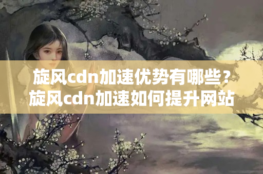 旋風cdn加速優(yōu)勢有哪些？旋風cdn加速如何提升網(wǎng)站訪問速度