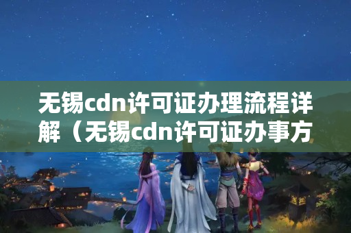 無錫cdn許可證辦理流程詳解（無錫cdn許可證辦事方法）