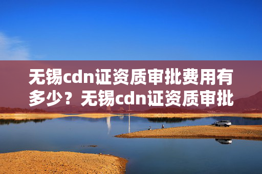 無錫cdn證資質(zhì)審批費(fèi)用有多少？無錫cdn證資質(zhì)審批流程攻略