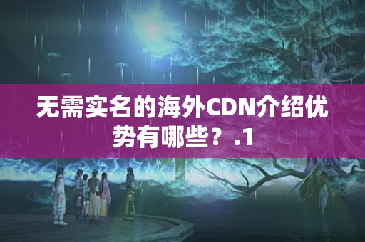 無(wú)需實(shí)名的海外CDN介紹優(yōu)勢(shì)有哪些？