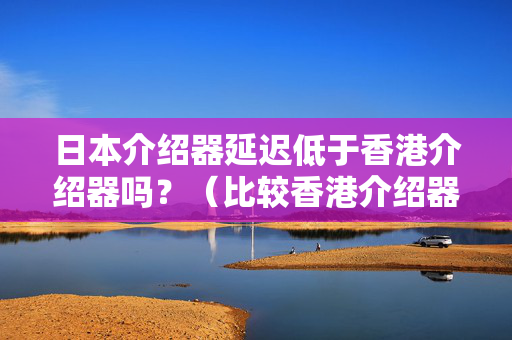 日本介紹器延遲低于香港介紹器嗎？（比較香港介紹器與日本介紹器的延遲）