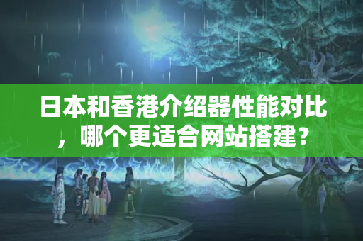 日本和香港介紹器性能對比，哪個(gè)更適合網(wǎng)站搭建？