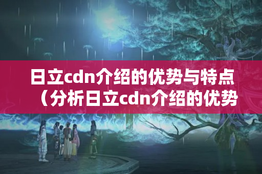 日立cdn介紹的優(yōu)勢與特點（分析日立cdn介紹的優(yōu)勢）