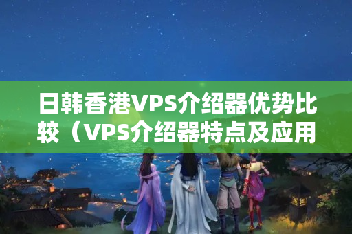 日韓香港VPS介紹器優(yōu)勢比較（VPS介紹器特點及應用場景）