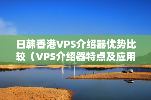 日韓香港VPS介紹器優(yōu)勢比較（VPS介紹器特點及應用場景）