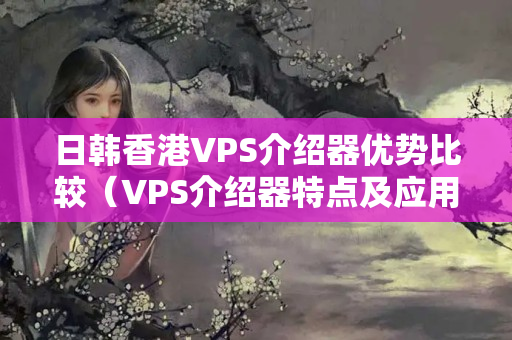 日韓香港VPS介紹器優(yōu)勢比較（VPS介紹器特點及應用場景）