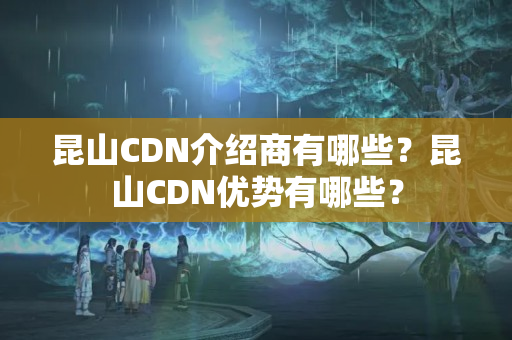 昆山CDN介紹商有哪些？昆山CDN優(yōu)勢有哪些？