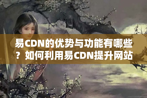 易CDN的優(yōu)勢與功能有哪些？如何利用易CDN提升網(wǎng)站性能？