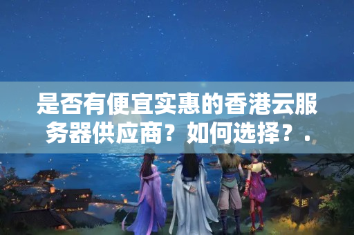 是否有便宜實(shí)惠的香港云服務(wù)器供應(yīng)商？如何選擇？