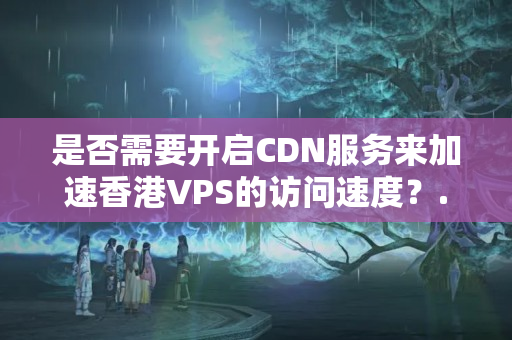 是否需要開啟CDN服務來加速香港VPS的訪問速度？