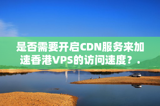 是否需要開啟CDN服務來加速香港VPS的訪問速度？