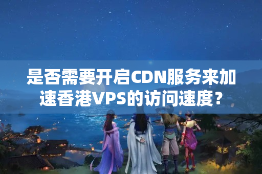 是否需要開啟CDN服務來加速香港VPS的訪問速度？