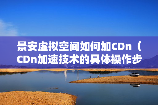 景安虛擬空間如何加CDn（CDn加速技術(shù)的具體操作步驟）