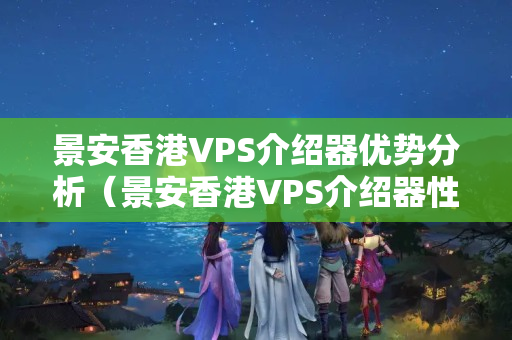 景安香港VPS介紹器優(yōu)勢分析（景安香港VPS介紹器性價比如何）