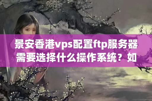 景安香港vps配置ftp服務(wù)器需要選擇什么操作系統(tǒng)？如何選擇合適的版本？