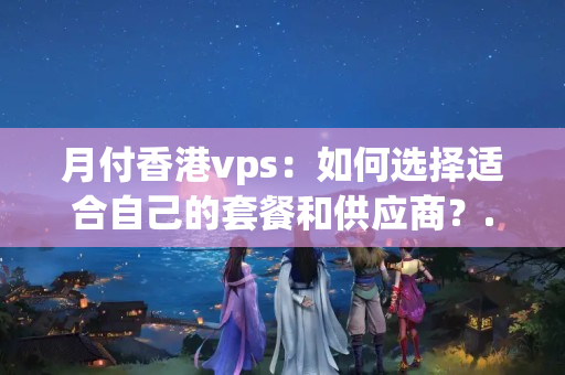 月付香港vps：如何選擇適合自己的套餐和供應(yīng)商？