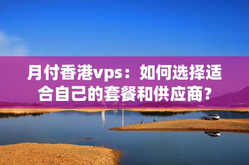 月付香港vps：如何選擇適合自己的套餐和供應(yīng)商？