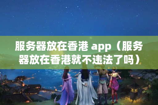 服務(wù)器放在香港 app（服務(wù)器放在香港就不違法了嗎）