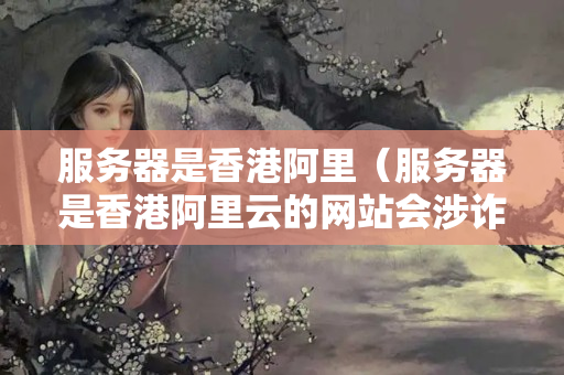 服務(wù)器是香港阿里（服務(wù)器是香港阿里云的網(wǎng)站會(huì)涉詐嗎）