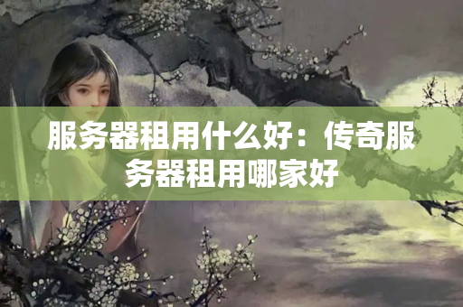 服務(wù)器租用什么好：傳奇服務(wù)器租用哪家好