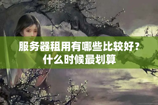 服務(wù)器租用有哪些比較好？什么時候最劃算