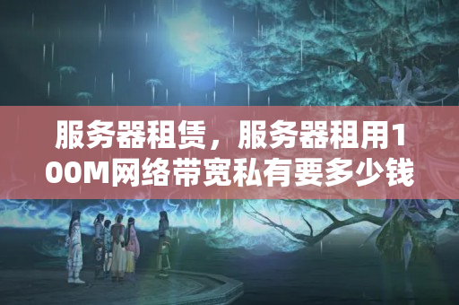 服務(wù)器租賃，服務(wù)器租用100M網(wǎng)絡(luò)帶寬私有要多少錢？