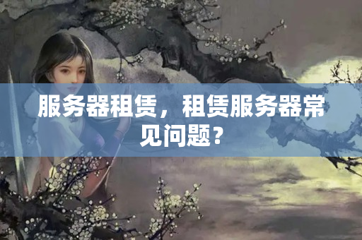 服務(wù)器租賃，租賃服務(wù)器常見(jiàn)問(wèn)題？