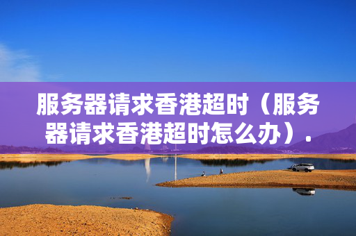 服務(wù)器請(qǐng)求香港超時(shí)（服務(wù)器請(qǐng)求香港超時(shí)怎么辦）