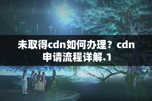 未取得cdn如何辦理？cdn申請(qǐng)流程詳解