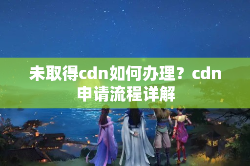 未取得cdn如何辦理？cdn申請(qǐng)流程詳解