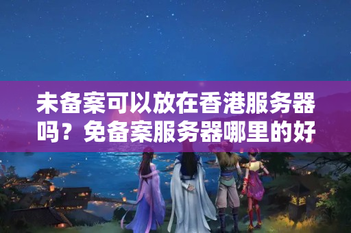 未備案可以放在香港服務器嗎？免備案服務器哪里的好用？