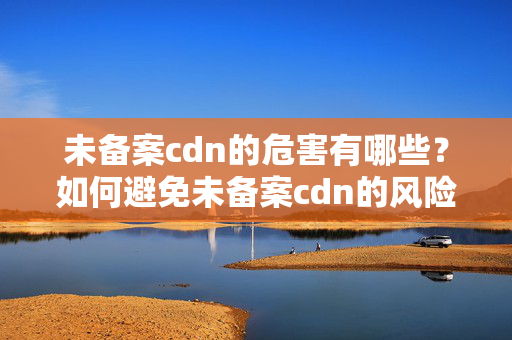 未備案cdn的危害有哪些？如何避免未備案cdn的風(fēng)險(xiǎn)？