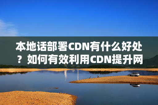 本地話部署CDN有什么好處？如何有效利用CDN提升網(wǎng)站性能？