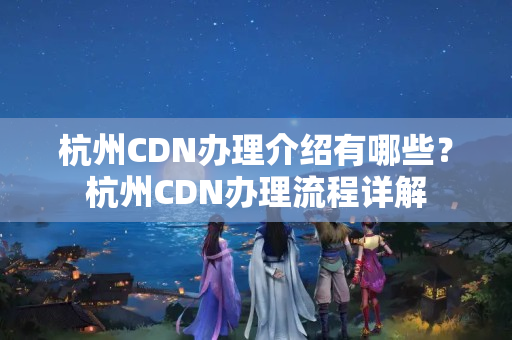 杭州CDN辦理介紹有哪些？杭州CDN辦理流程詳解